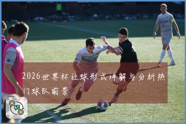 2026世界杯让球形式详解与分析热门球队前景