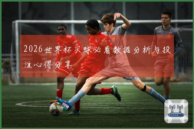 2026世界杯买球必看数据分析与投注心得分享
